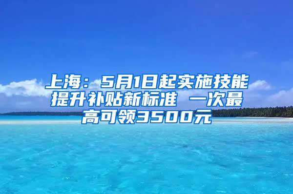 上海：5月1日起实施技能提升补贴新标准 一次最高可领3500元