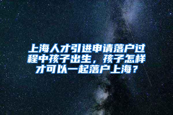 上海人才引进申请落户过程中孩子出生，孩子怎样才可以一起落户上海？