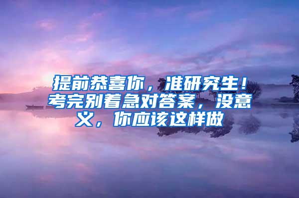 提前恭喜你，准研究生！考完别着急对答案，没意义，你应该这样做