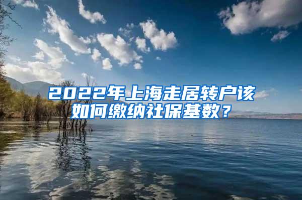 2022年上海走居转户该如何缴纳社保基数？