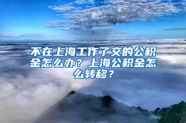 不在上海工作了交的公积金怎么办？上海公积金怎么转移？