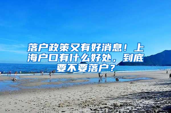 落户政策又有好消息！上海户口有什么好处，到底要不要落户？