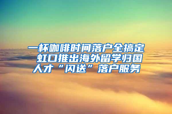 一杯咖啡时间落户全搞定 虹口推出海外留学归国人才“闪送”落户服务