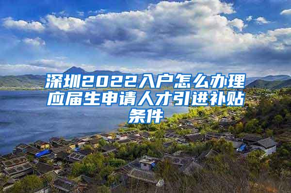 深圳2022入户怎么办理应届生申请人才引进补贴条件