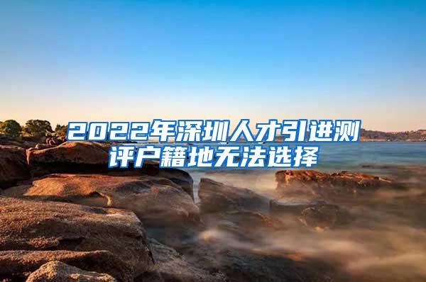 2022年深圳人才引进测评户籍地无法选择