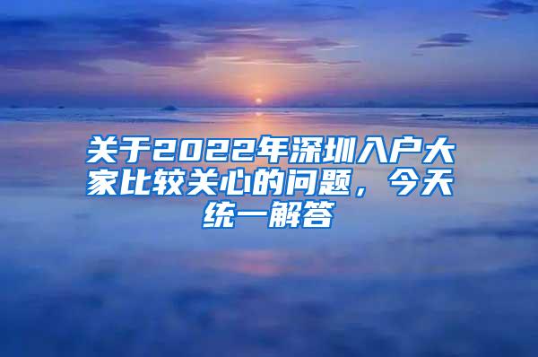 关于2022年深圳入户大家比较关心的问题，今天统一解答