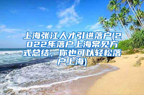 上海张江人才引进落户(2022年落户上海常见方式总结，你也可以轻松落户上海)