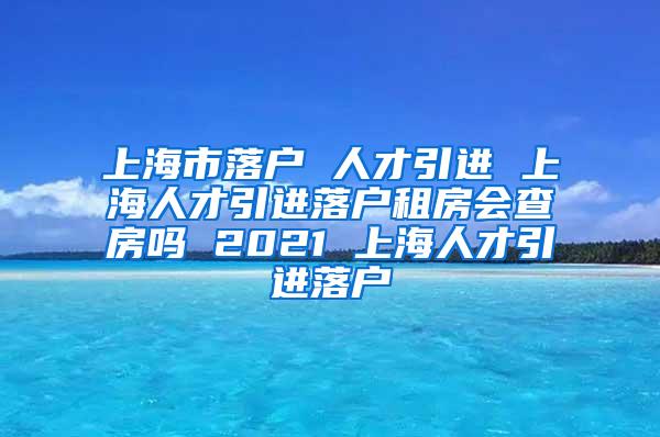 上海市落户 人才引进 上海人才引进落户租房会查房吗 2021 上海人才引进落户