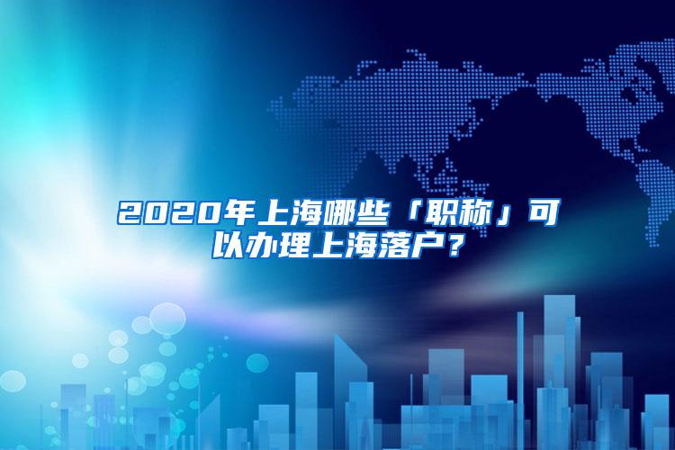 2020年上海哪些「职称」可以办理上海落户？