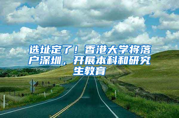 选址定了！香港大学将落户深圳，开展本科和研究生教育