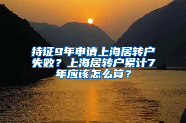 持证9年申请上海居转户失败？上海居转户累计7年应该怎么算？
