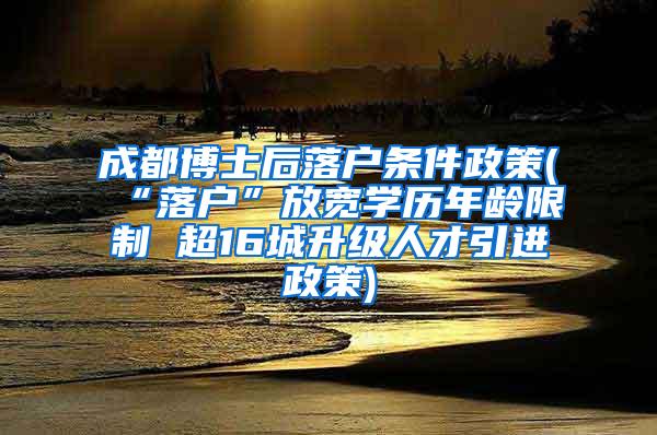 成都博士后落户条件政策(“落户”放宽学历年龄限制 超16城升级人才引进政策)