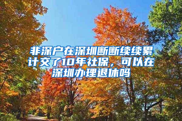 非深户在深圳断断续续累计交了10年社保，可以在深圳办理退休吗