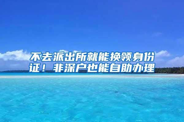 不去派出所就能换领身份证！非深户也能自助办理