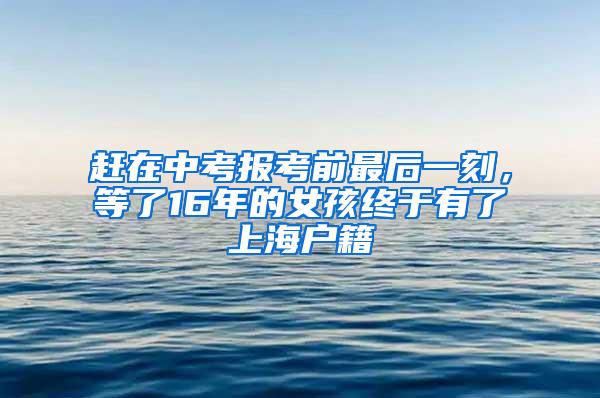 赶在中考报考前最后一刻，等了16年的女孩终于有了上海户籍