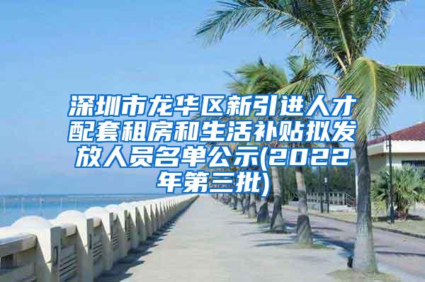 深圳市龙华区新引进人才配套租房和生活补贴拟发放人员名单公示(2022年第三批)