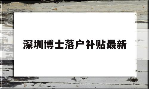 深圳博士落户补贴最新(深圳市博士人才引进补贴) 深圳学历入户