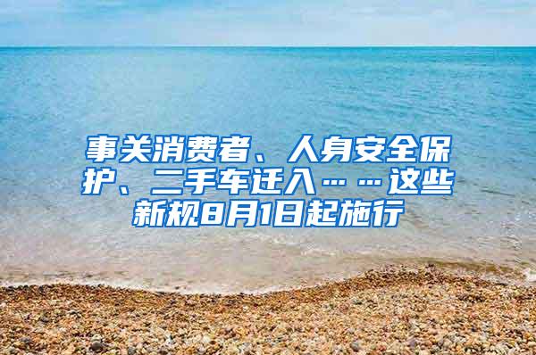 事关消费者、人身安全保护、二手车迁入……这些新规8月1日起施行