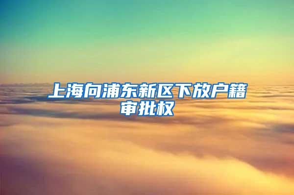 上海向浦东新区下放户籍审批权