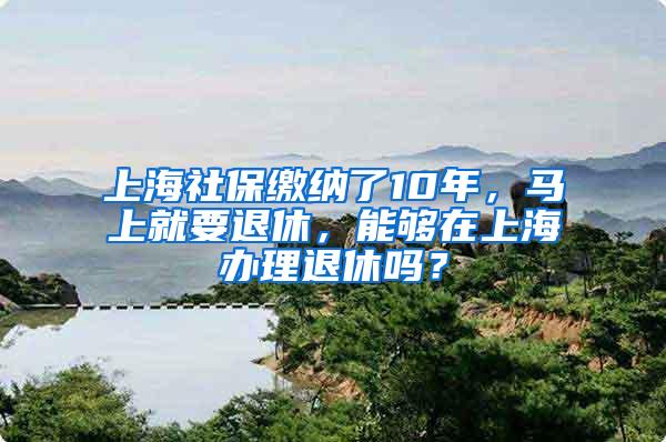 上海社保缴纳了10年，马上就要退休，能够在上海办理退休吗？