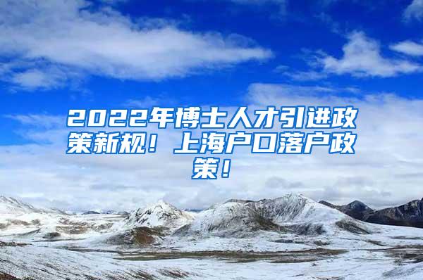 2022年博士人才引进政策新规！上海户口落户政策！