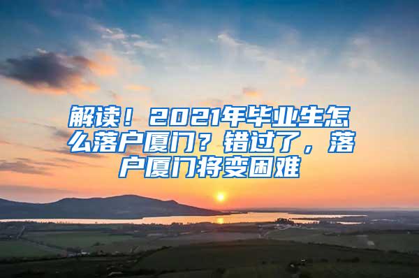 解读！2021年毕业生怎么落户厦门？错过了，落户厦门将变困难