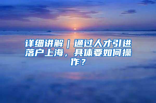 详细讲解｜通过人才引进落户上海，具体要如何操作？