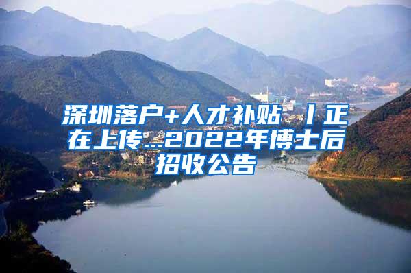 深圳落户+人才补贴 丨正在上传...2022年博士后招收公告
