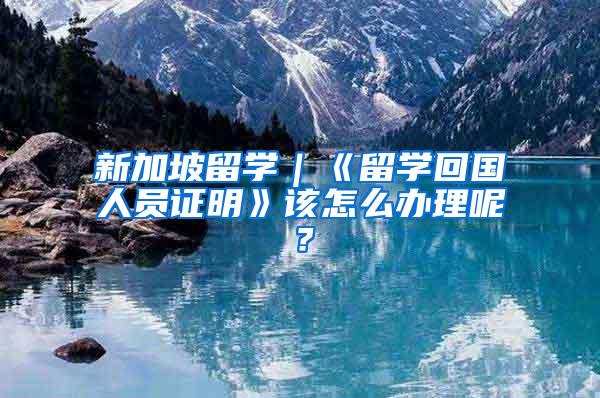 新加坡留学｜《留学回国人员证明》该怎么办理呢？