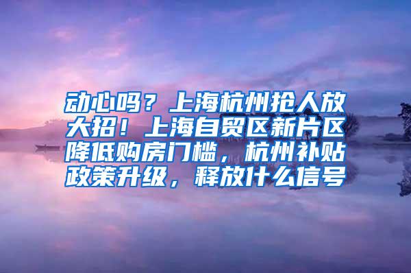 动心吗？上海杭州抢人放大招！上海自贸区新片区降低购房门槛，杭州补贴政策升级，释放什么信号