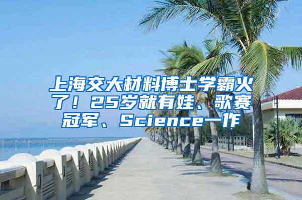 上海交大材料博士学霸火了！25岁就有娃、歌赛冠军、Science一作