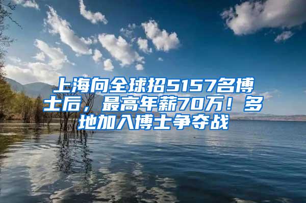 上海向全球招5157名博士后，最高年薪70万！多地加入博士争夺战