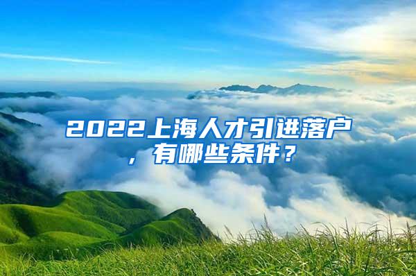 2022上海人才引进落户，有哪些条件？