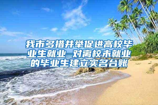 我市多措并举促进高校毕业生就业 对离校未就业的毕业生建立实名台账