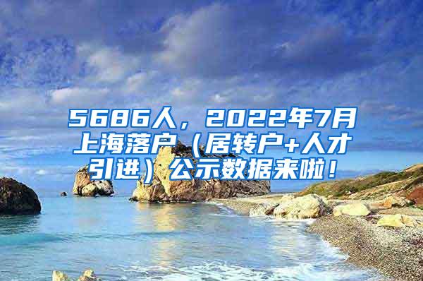 5686人，2022年7月上海落户（居转户+人才引进）公示数据来啦！