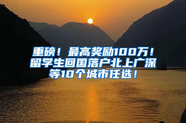 重磅！最高奖励100万！留学生回国落户北上广深等10个城市任选！