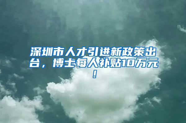 深圳市人才引进新政策出台，博士每人补贴10万元！