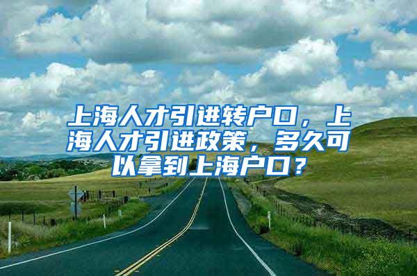 上海人才引进转户口，上海人才引进政策，多久可以拿到上海户口？