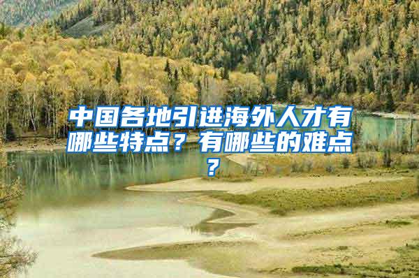 中国各地引进海外人才有哪些特点？有哪些的难点？