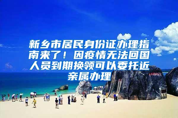 新乡市居民身份证办理指南来了！因疫情无法回国人员到期换领可以委托近亲属办理