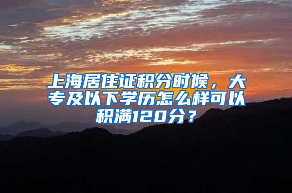 上海居住证积分时候，大专及以下学历怎么样可以积满120分？