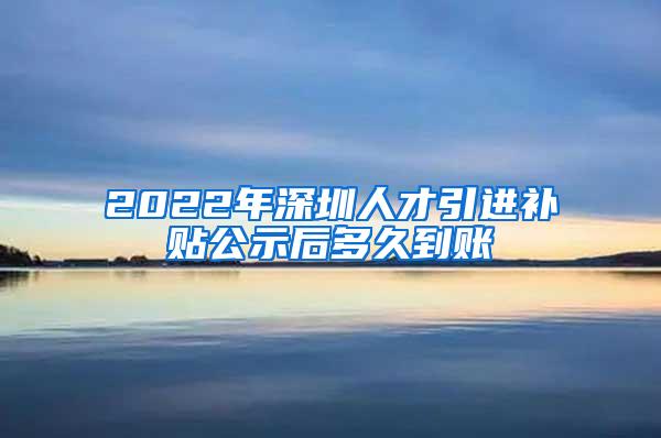 2022年深圳人才引进补贴公示后多久到账