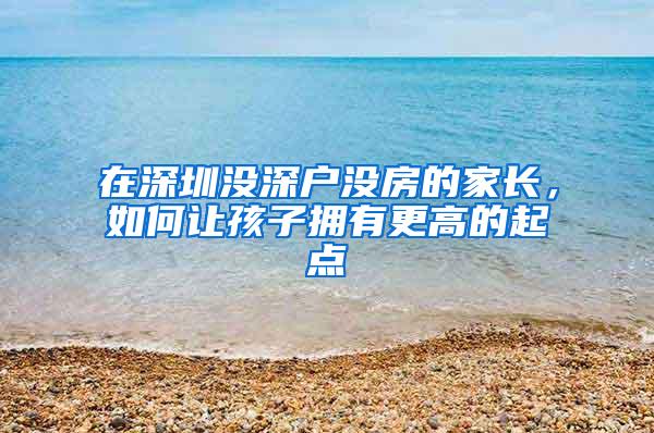 在深圳没深户没房的家长，如何让孩子拥有更高的起点