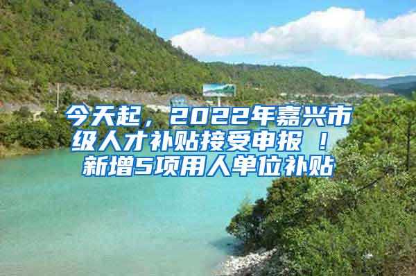 今天起，2022年嘉兴市级人才补贴接受申报 ! 新增5项用人单位补贴