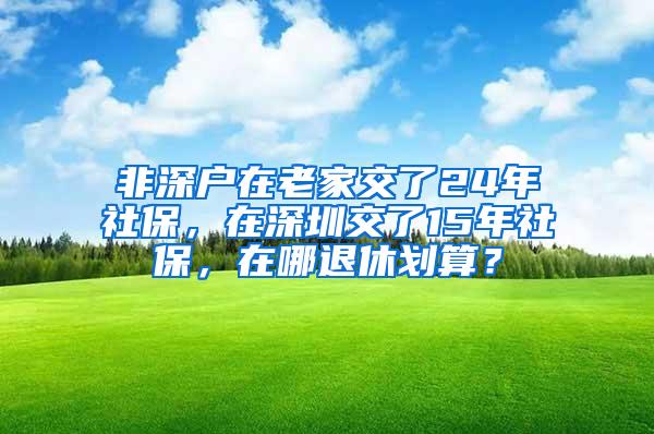 非深户在老家交了24年社保，在深圳交了15年社保，在哪退休划算？