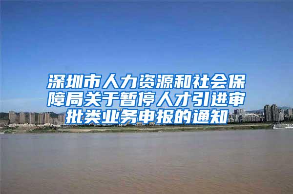 深圳市人力资源和社会保障局关于暂停人才引进审批类业务申报的通知