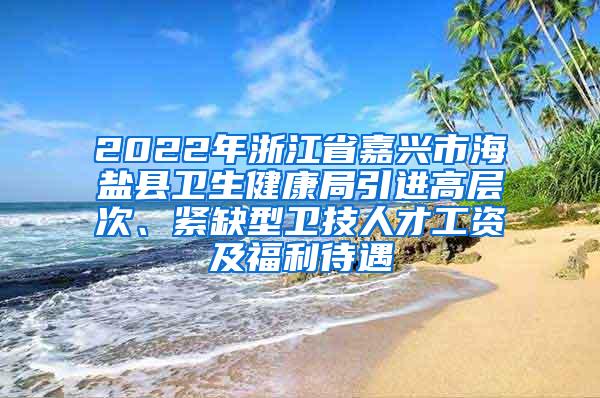 2022年浙江省嘉兴市海盐县卫生健康局引进高层次、紧缺型卫技人才工资及福利待遇