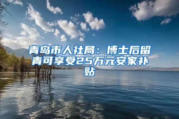 青岛市人社局：博士后留青可享受25万元安家补贴