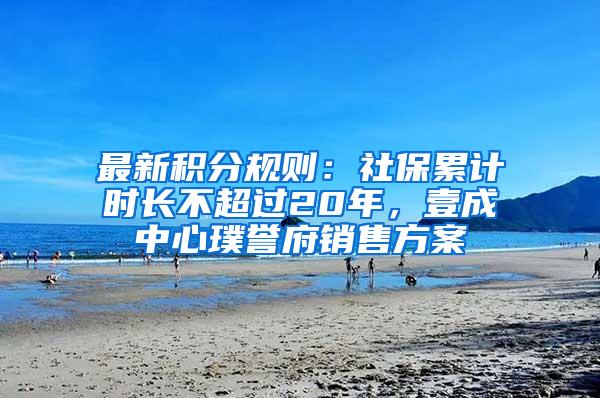 最新积分规则：社保累计时长不超过20年，壹成中心璞誉府销售方案