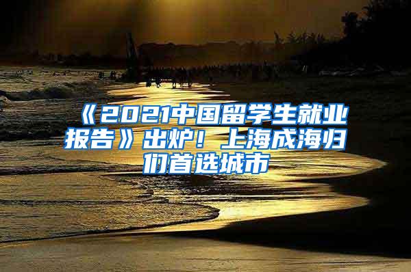 《2021中国留学生就业报告》出炉！上海成海归们首选城市